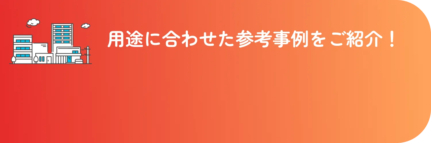 用途に合わせた参考事例をご紹介！